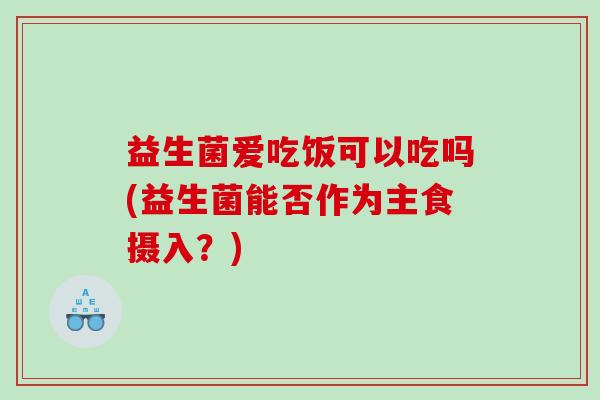 益生菌爱吃饭可以吃吗(益生菌能否作为主食摄入？)