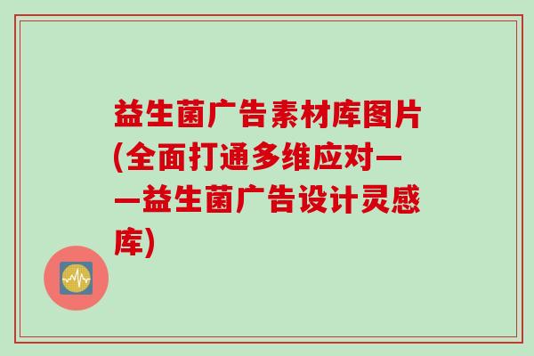 益生菌广告素材库图片(全面打通多维应对——益生菌广告设计灵感库)