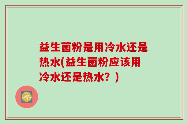 益生菌粉是用冷水还是热水(益生菌粉应该用冷水还是热水？)