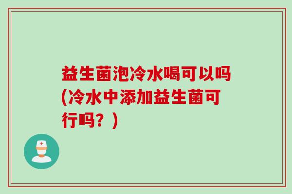 益生菌泡冷水喝可以吗(冷水中添加益生菌可行吗？)
