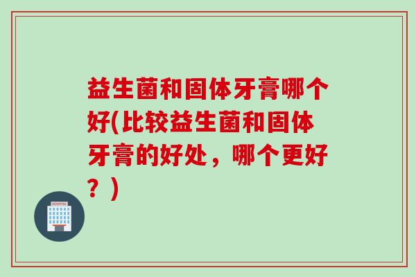 益生菌和固体牙膏哪个好(比较益生菌和固体牙膏的好处，哪个更好？)