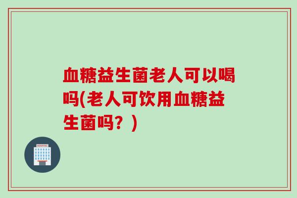 血糖益生菌老人可以喝吗(老人可饮用血糖益生菌吗？)