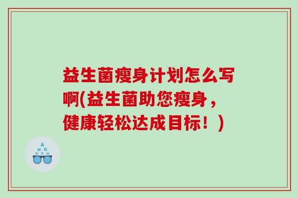 益生菌瘦身计划怎么写啊(益生菌助您瘦身，健康轻松达成目标！)
