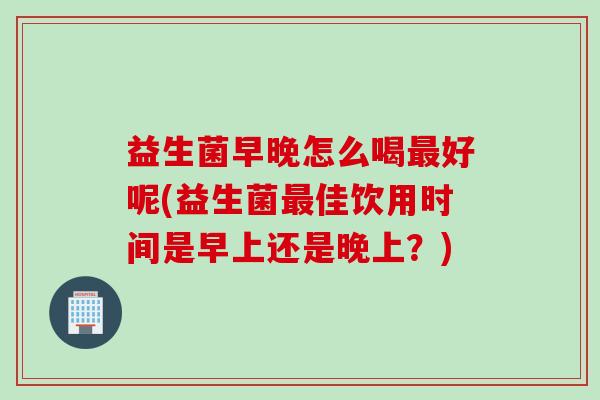 益生菌早晚怎么喝最好呢(益生菌最佳饮用时间是早上还是晚上？)