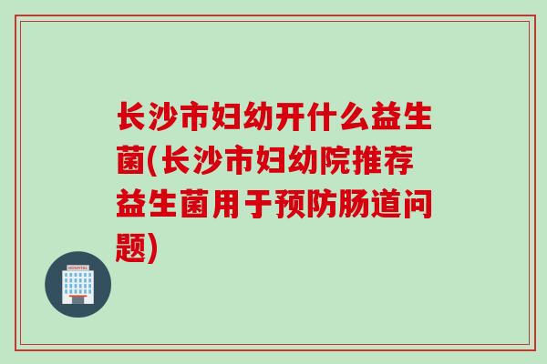 长沙市妇幼开什么益生菌(长沙市妇幼院推荐益生菌用于预防肠道问题)
