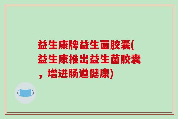 益生康牌益生菌胶囊(益生康推出益生菌胶囊，增进肠道健康)