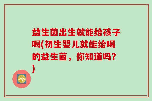 益生菌出生就能给孩子喝(初生婴儿就能给喝的益生菌,你知道吗?) 益生菌出生就能给孩子喝(初生婴儿就能给喝的益生菌,你知道吗?)