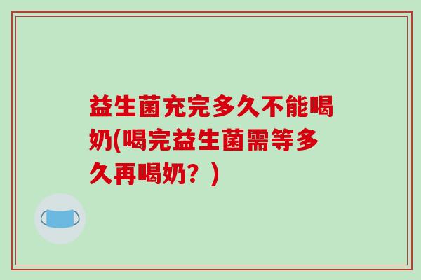 益生菌充完多久不能喝奶(喝完益生菌需等多久再喝奶？)