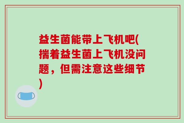 益生菌能带上飞机吧(揣着益生菌上飞机没问题，但需注意这些细节)