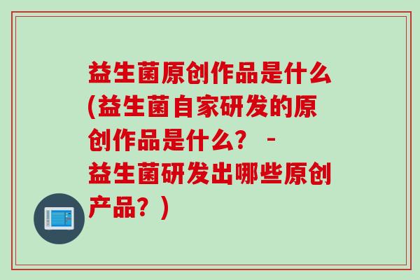 益生菌原创作品是什么(益生菌自家研发的原创作品是什么？ - 益生菌研发出哪些原创产品？)