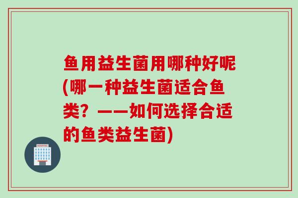 鱼用益生菌用哪种好呢(哪一种益生菌适合鱼类？——如何选择合适的鱼类益生菌)