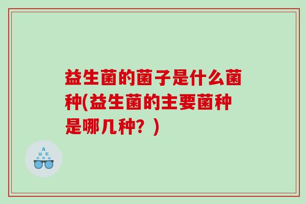 益生菌的菌子是什么菌种(益生菌的主要菌种是哪几种？)