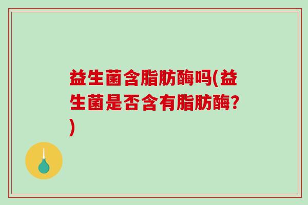 益生菌含脂肪酶吗(益生菌是否含有脂肪酶？)