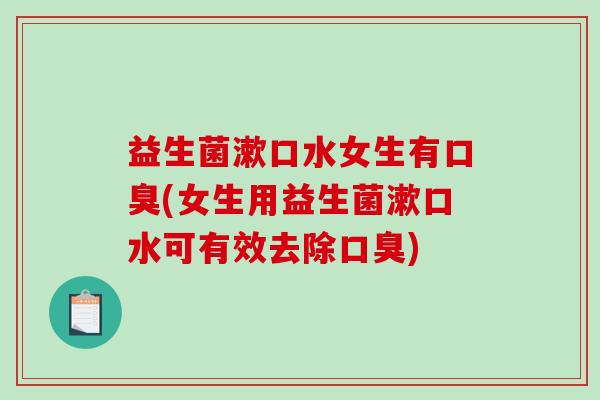 益生菌漱口水女生有口臭(女生用益生菌漱口水可有效去除口臭)