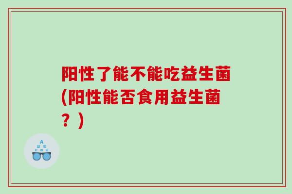阳性了能不能吃益生菌(阳性能否食用益生菌?) 阳性了能不能吃益生菌(阳性能否食用益生菌?)