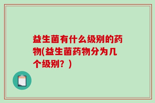 益生菌有什么级别的药物(益生菌药物分为几个级别？)