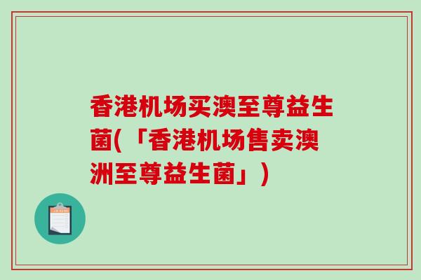 香港机场买澳至尊益生菌(「香港机场售卖澳洲至尊益生菌」)