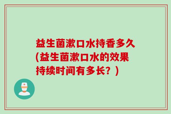 益生菌漱口水持香多久(益生菌漱口水的效果持续时间有多长？)