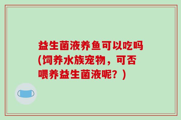 益生菌液养鱼可以吃吗(饲养水族宠物，可否喂养益生菌液呢？)