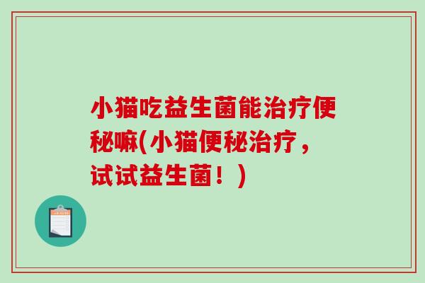 小猫吃益生菌能治疗便秘嘛(小猫便秘治疗，试试益生菌！)
