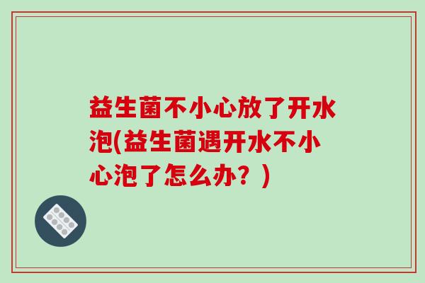 益生菌不小心放了开水泡(益生菌遇开水不小心泡了怎么办？)