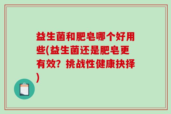 益生菌和肥皂哪个好用些(益生菌还是肥皂更有效?挑战性健康抉择) 益生菌和肥皂哪个好用些(益生菌还是肥皂更有效?挑战性健康抉择)