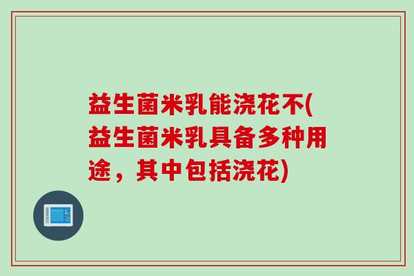 益生菌米乳能浇花不(益生菌米乳具备多种用途，其中包括浇花)