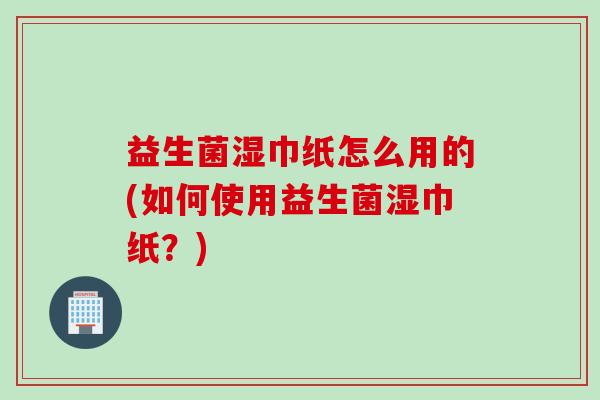 益生菌湿巾纸怎么用的(如何使用益生菌湿巾纸？)