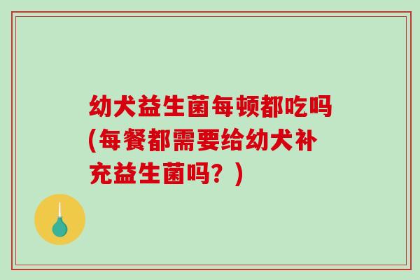 幼犬益生菌每顿都吃吗(每餐都需要给幼犬补充益生菌吗？)