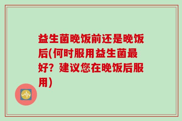 益生菌晚饭前还是晚饭后(何时服用益生菌最好？建议您在晚饭后服用)