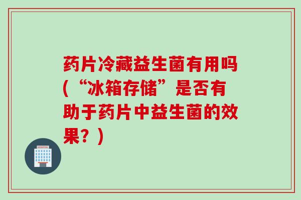 药片冷藏益生菌有用吗(“冰箱存储”是否有助于药片中益生菌的效果？)
