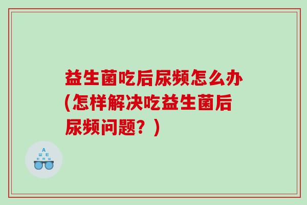 益生菌吃后尿频怎么办(怎样解决吃益生菌后尿频问题？)