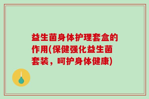 益生菌身体护理套盒的作用(保健强化益生菌套装,呵护身体健康) 益生菌身体护理套盒的作用(保健强化益生菌套装,呵护身体健康)