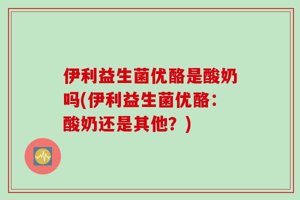 伊利益生菌优酪是酸奶吗(伊利益生菌优酪：酸奶还是其他？)