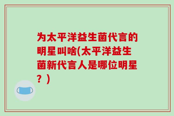 为太平洋益生菌代言的明星叫啥(太平洋益生菌新代言人是哪位明星？)