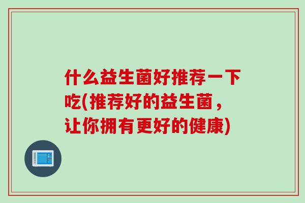什么益生菌好推荐一下吃(推荐好的益生菌，让你拥有更好的健康)