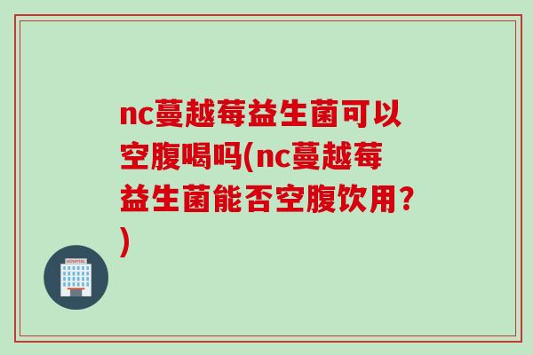 nc蔓越莓益生菌可以空腹喝吗(nc蔓越莓益生菌能否空腹饮用？)