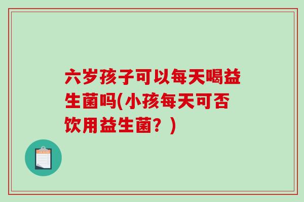 六岁孩子可以每天喝益生菌吗(小孩每天可否饮用益生菌？)