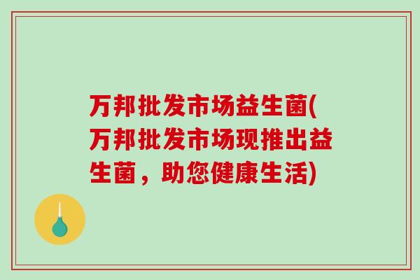 万邦批发市场益生菌(万邦批发市场现推出益生菌，助您健康生活)