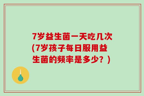 7岁益生菌一天吃几次(7岁孩子每日服用益生菌的频率是多少?) 7岁益生菌一天吃几次(7岁孩子每日服用益生菌的频率是多少?)
