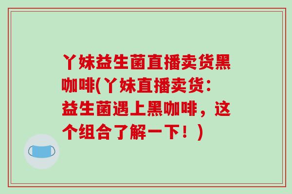 丫妹益生菌直播卖货黑咖啡(丫妹直播卖货：益生菌遇上黑咖啡，这个组合了解一下！)