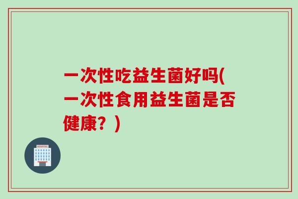 一次性吃益生菌好吗(一次性食用益生菌是否健康？)