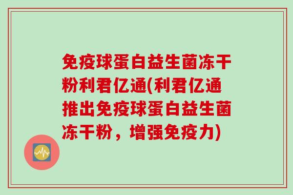 免疫球蛋白益生菌冻干粉利君亿通(利君亿通推出免疫球蛋白益生菌冻干粉，增强免疫力)
