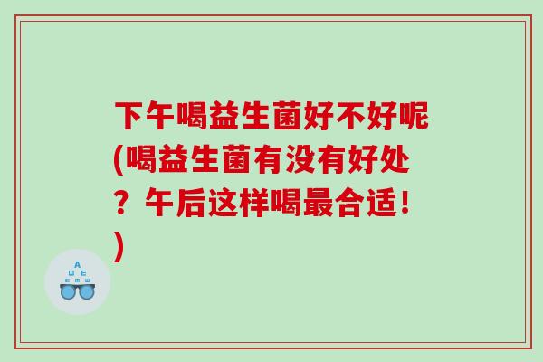 下午喝益生菌好不好呢(喝益生菌有没有好处？午后这样喝最合适！)