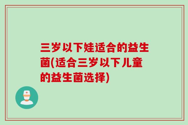 三岁以下娃适合的益生菌(适合三岁以下儿童的益生菌选择)