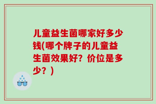 儿童益生菌哪家好多少钱(哪个牌子的儿童益生菌效果好？价位是多少？)