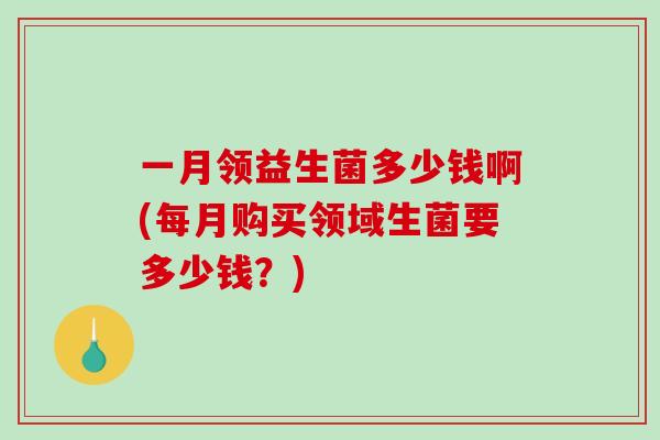 一月领益生菌多少钱啊(每月购买领域生菌要多少钱？)