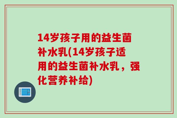 14岁孩子用的益生菌补水乳(14岁孩子适用的益生菌补水乳，强化营养补给)