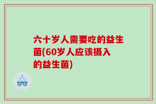 六十岁人需要吃的益生菌(60岁人应该摄入的益生菌)