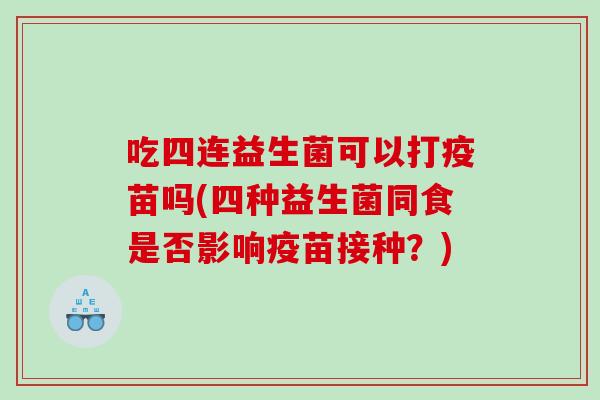 吃四连益生菌可以打疫苗吗(四种益生菌同食是否影响疫苗接种？)